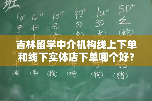 吉林留学中介机构线上下单和线下实体店下单哪个好？